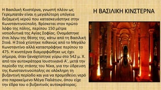 Η ΒΑΣΙΛΙΚΗ ΚΙΝΣΤΕΡΝΑH Βασιλική Κινστέρνα, γνωστή πλέον ως
Γερεμπατάν είναι η μεγαλύτερη υπόγεια
δεξαμενή νερού που κατασκευάστηκε στην
Κωνσταντινούπολη. Βρίσκεται στον πρώτο
λόφο της πόλης, περίπου 150 μέτρα
νοτιοδυτικά της Αγίας Σοφίας. Ονομάστηκε
έτσι λόγω της θέσης της, κάτω από τη Βασιλική
Στοά. Η Στοά χτίστηκε πιθανώς από το Μεγάλο
Κωνσταντίνο αλλά καταστράφηκε περίπου το
475. Η κινστέρνα διαμορφώθηκε ως έχει
σήμερα, όταν ξαναχτίστηκε γύρω στο 542 μ. Χ.
από τον αυτοκράτορα Ιουστινιανό Α', μετά την
περίοδο της στάσης του Νίκα, για την ύδρευση
της Κωνσταντινούπολης σε ολόκληρη τη
βυζαντινή περίοδο και για να προμηθεύει νερό
στο παρακείμενο Μέγα Παλάτιον, όπου είχε
την έδρα του ο βυζαντινός αυτοκράτορας.
 