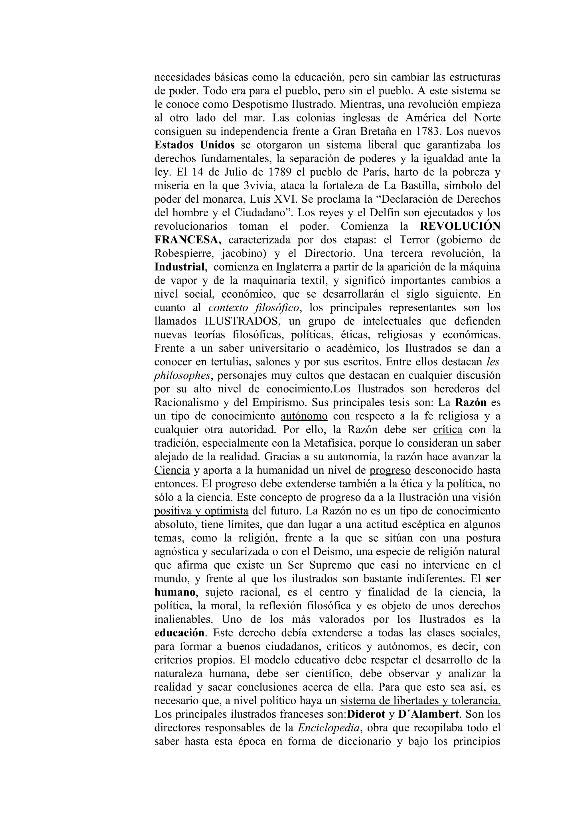 necesidades básicas como la educación, pero sin cambiar las estructuras
de poder. Todo era para el pueblo, pero sin el pueblo. A este sistema se
le conoce como Despotismo Ilustrado. Mientras, una revolución empieza
al otro lado del mar. Las colonias inglesas de América del Norte
consiguen su independencia frente a Gran Bretaña en 1783. Los nuevos
Estados Unidos se otorgaron un sistema liberal que garantizaba los
derechos fundamentales, la separación de poderes y la igualdad ante la
ley. El 14 de Julio de 1789 el pueblo de París, harto de la pobreza y
miseria en la que 3vivía, ataca la fortaleza de La Bastilla, símbolo del
poder del monarca, Luis XVI. Se proclama la “Declaración de Derechos
del hombre y el Ciudadano”. Los reyes y el Delfín son ejecutados y los
revolucionarios toman el poder. Comienza la REVOLUCIÓN
FRANCESA, caracterizada por dos etapas: el Terror (gobierno de
Robespierre, jacobino) y el Directorio. Una tercera revolución, la
Industrial, comienza en Inglaterra a partir de la aparición de la máquina
de vapor y de la maquinaria textil, y significó importantes cambios a
nivel social, económico, que se desarrollarán el siglo siguiente. En
cuanto al contexto filosófico, los principales representantes son los
llamados ILUSTRADOS, un grupo de intelectuales que defienden
nuevas teorías filosóficas, políticas, éticas, religiosas y económicas.
Frente a un saber universitario o académico, los Ilustrados se dan a
conocer en tertulias, salones y por sus escritos. Entre ellos destacan les
philosophes, personajes muy cultos que destacan en cualquier discusión
por su alto nivel de conocimiento.Los Ilustrados son herederos del
Racionalismo y del Empirismo. Sus principales tesis son: La Razón es
un tipo de conocimiento autónomo con respecto a la fe religiosa y a
cualquier otra autoridad. Por ello, la Razón debe ser crítica con la
tradición, especialmente con la Metafísica, porque lo consideran un saber
alejado de la realidad. Gracias a su autonomía, la razón hace avanzar la
Ciencia y aporta a la humanidad un nivel de progreso desconocido hasta
entonces. El progreso debe extenderse también a la ética y la política, no
sólo a la ciencia. Este concepto de progreso da a la Ilustración una visión
positiva y optimista del futuro. La Razón no es un tipo de conocimiento
absoluto, tiene límites, que dan lugar a una actitud escéptica en algunos
temas, como la religión, frente a la que se sitúan con una postura
agnóstica y secularizada o con el Deísmo, una especie de religión natural
que afirma que existe un Ser Supremo que casi no interviene en el
mundo, y frente al que los ilustrados son bastante indiferentes. El ser
humano, sujeto racional, es el centro y finalidad de la ciencia, la
política, la moral, la reflexión filosófica y es objeto de unos derechos
inalienables. Uno de los más valorados por los Ilustrados es la
educación. Este derecho debía extenderse a todas las clases sociales,
para formar a buenos ciudadanos, críticos y autónomos, es decir, con
criterios propios. El modelo educativo debe respetar el desarrollo de la
naturaleza humana, debe ser científico, debe observar y analizar la
realidad y sacar conclusiones acerca de ella. Para que esto sea así, es
necesario que, a nivel político haya un sistema de libertades y tolerancia.
Los principales ilustrados franceses son:Diderot y D´Alambert. Son los
directores responsables de la Enciclopedia, obra que recopilaba todo el
saber hasta esta época en forma de diccionario y bajo los principios
 