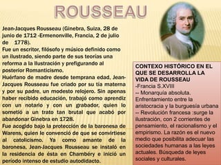 ROUSSEAU Jean-Jacques Rousseau (Ginebra, Suiza, 28 de junio de 1712 -Ermenonville, Francia, 2 de julio de    1778).  Fue un escritor, filósofo y músico definido como un ilustrado, siendo parte de sus teorías una reforma a la Ilustración y prefigurando al posterior Romanticismo. Huérfano de madre desde temprana edad, Jean-Jacques Rousseau fue criado por su tía materna y por su padre, un modesto relojero. Sin apenas haber recibido educación, trabajó como aprendiz con un notario y con un grabador, quien lo sometió a un trato tan brutal que acabó por abandonar Ginebra en 1728. Fue acogido bajo la protección de la baronesa de Warens, quien le convenció de que se convirtiese al catolicismo. Ya como amante de la baronesa, Jean-Jacques Rousseau se instaló en la residencia de ésta en Chambéry e inició un período intenso de estudio autodidacto. CONTEXO HISTÓRICO EN EL QUE SE DESARROLLA LA VIDA DE ROUSSEAU ,[object Object]