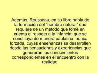 Además, Rousseau, en su libro habla de la formación del “hombre natural” que requiere de un método que tome en cuenta el respeto a la infancia; que se constituya de manera paulatina, nunca forzada, cuyas enseñanzas se desarrollen desde las sensaciones y experiencias que generarán los conocimientos correspondientes en el encuentro con la realidad  
