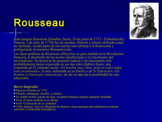 RousseauRousseau
Jean-Jacques Rousseau (Ginebra, Suiza, 28 de junio de 1712 - Ermenonville,Jean-Jacques Rousseau (Ginebra, Suiza, 28 de junio de 1712 - Ermenonville,
Francia, 2 de julio de 1778) fue un escritor, filósofo y músico definido comoFrancia, 2 de julio de 1778) fue un escritor, filósofo y músico definido como
un ilustrado, siendo parte de sus teorías una reforma a la Ilustración yun ilustrado, siendo parte de sus teorías una reforma a la Ilustración y
prefigurando al posterior Romanticismo.prefigurando al posterior Romanticismo.
Las ideas políticas de Rousseau influyeron en gran medida en la RevoluciónLas ideas políticas de Rousseau influyeron en gran medida en la Revolución
francesa, el desarrollo de las teorías republicanas y el crecimiento delfrancesa, el desarrollo de las teorías republicanas y el crecimiento del
nacionalismo. Su herencia de pensador radical y revolucionario estánacionalismo. Su herencia de pensador radical y revolucionario está
probablemente mejor expresada en sus dos más célebres frases, unaprobablemente mejor expresada en sus dos más célebres frases, una
contenida en El contrato social:contenida en El contrato social: «El hombre nace libre, pero en todos lados«El hombre nace libre, pero en todos lados
está encadenado»está encadenado»; la otra, contenida en su; la otra, contenida en su Emilio o de la EducaciónEmilio o de la Educación:: «El«El
hombre es bueno por naturalezahombre es bueno por naturaleza», de ahí su idea de la posibilidad de una», de ahí su idea de la posibilidad de una
educación.educación.
Breve biografíaBreve biografía::
 Nace en Ginebra en 1712.Nace en Ginebra en 1712.
 Filósofo, pedagogo, escritor y músico.Filósofo, pedagogo, escritor y músico.
 Su madre muere cuando él nace, su padre artesano relojero bastante inestable.Su madre muere cuando él nace, su padre artesano relojero bastante inestable.
 A los 10 años confiado a un clérigo.A los 10 años confiado a un clérigo.
 A los 13 discípulo de un grabador.A los 13 discípulo de un grabador.
 1728: Saboya. Vive con Madame de Warens. Hace apología del catolicismo e intenta1728: Saboya. Vive con Madame de Warens. Hace apología del catolicismo e intenta
convertir a numerosos evangélicos.convertir a numerosos evangélicos.
 