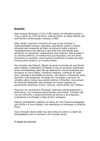 Biografia
Jean-Jacques Rousseau (1712-1778) nasceu em Genebra (Suíça) e
viveu a partir de 1742 em Paris, onde fervilham as ideias liberais que
culminariam na Revolução Francesa (1789).
Aliás, desde o primeiro momento em que se faz conhecer à
intelectualidade francesa, Rousseau surpreende: ganha o prêmio
oferecido pela Academia de Dijon ao discorrer sobre o tema O
restabelecimento das ciências e das artes terá contribuído para
aprimorar os costumes?, respondendo pela negativa. Esta posição é
no mínimo polêmica, se lembrarmos que Rousseau vive em pleno
Iluminismo e, portanto, entre homens confiantes no poder da razão
humana para construir um mundo melhor.
Fez amizade com Diderot, filósofo do grupo iluminista do qual faziam
parte Voltaire, D’Alembert, D’Holbach e que se tornaram conhecidos
como enciclopedistas pelo fato de elaborarem uma Enciclopédia que
divulgava os novos ideais: tolerância religiosa, confiança na razão
livre, oposição à autoridade excessiva, naturalismo, entusiasmo pelas
técnicas e pelo progresso. Rousseau foi convidado a escrever os
verbetes sobre música (sua paixão anterior à filosofia), mas sempre
foi elemento destoante, pois divergia em muitos aspectos do
pensamento iluminista, e teve, inclusive, sérios atritos com Voltaire.
Precursor do romantismo, Rousseau valorizava demasiadamente o
sentimento, num ambiente sobremaneira racionalista. Também não
via com otimismo o desenvolvimento da técnica e do progresso,
contraponto à civilização o ideal do bom selvagem.
Espírito contraditório, elaborou as bases de uma moderna pedagogia
com Emílio e A nova Heloísa, mas abandonou à orfandade os próprios
filhos.
Suas principais ideias estão nas obras Discurso sobre a origem da
desigualdade entre os homens e Do contrato social.
O estado de natureza
 