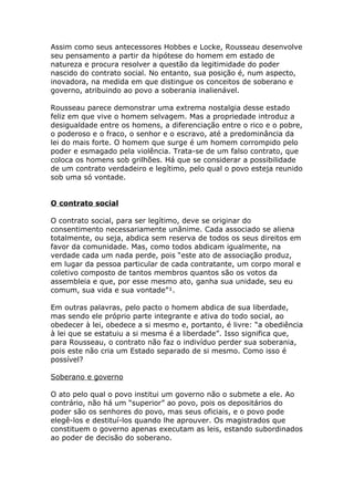 Assim como seus antecessores Hobbes e Locke, Rousseau desenvolve
seu pensamento a partir da hipótese do homem em estado de
natureza e procura resolver a questão da legitimidade do poder
nascido do contrato social. No entanto, sua posição é, num aspecto,
inovadora, na medida em que distingue os conceitos de soberano e
governo, atribuindo ao povo a soberania inalienável.
Rousseau parece demonstrar uma extrema nostalgia desse estado
feliz em que vive o homem selvagem. Mas a propriedade introduz a
desigualdade entre os homens, a diferenciação entre o rico e o pobre,
o poderoso e o fraco, o senhor e o escravo, até a predominância da
lei do mais forte. O homem que surge é um homem corrompido pelo
poder e esmagado pela violência. Trata-se de um falso contrato, que
coloca os homens sob grilhões. Há que se considerar a possibilidade
de um contrato verdadeiro e legítimo, pelo qual o povo esteja reunido
sob uma só vontade.
O contrato social
O contrato social, para ser legítimo, deve se originar do
consentimento necessariamente unânime. Cada associado se aliena
totalmente, ou seja, abdica sem reserva de todos os seus direitos em
favor da comunidade. Mas, como todos abdicam igualmente, na
verdade cada um nada perde, pois “este ato de associação produz,
em lugar da pessoa particular de cada contratante, um corpo moral e
coletivo composto de tantos membros quantos são os votos da
assembleia e que, por esse mesmo ato, ganha sua unidade, seu eu
comum, sua vida e sua vontade”¹.
Em outras palavras, pelo pacto o homem abdica de sua liberdade,
mas sendo ele próprio parte integrante e ativa do todo social, ao
obedecer à lei, obedece a si mesmo e, portanto, é livre: “a obediência
à lei que se estatuiu a si mesma é a liberdade”. Isso significa que,
para Rousseau, o contrato não faz o indivíduo perder sua soberania,
pois este não cria um Estado separado de si mesmo. Como isso é
possível?
Soberano e governo
O ato pelo qual o povo institui um governo não o submete a ele. Ao
contrário, não há um “superior” ao povo, pois os depositários do
poder são os senhores do povo, mas seus oficiais, e o povo pode
elegê-los e destituí-los quando lhe aprouver. Os magistrados que
constituem o governo apenas executam as leis, estando subordinados
ao poder de decisão do soberano.
 