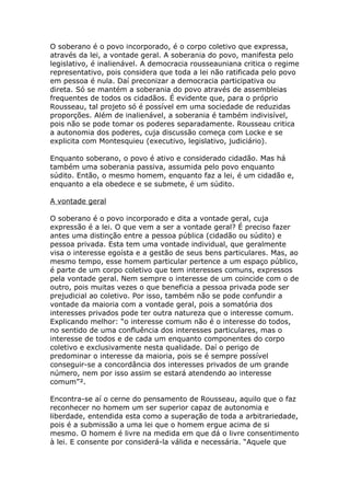 O soberano é o povo incorporado, é o corpo coletivo que expressa,
através da lei, a vontade geral. A soberania do povo, manifesta pelo
legislativo, é inalienável. A democracia rousseauniana critica o regime
representativo, pois considera que toda a lei não ratificada pelo povo
em pessoa é nula. Daí preconizar a democracia participativa ou
direta. Só se mantém a soberania do povo através de assembleias
frequentes de todos os cidadãos. É evidente que, para o próprio
Rousseau, tal projeto só é possível em uma sociedade de reduzidas
proporções. Além de inalienável, a soberania é também indivisível,
pois não se pode tomar os poderes separadamente. Rousseau critica
a autonomia dos poderes, cuja discussão começa com Locke e se
explicita com Montesquieu (executivo, legislativo, judiciário).
Enquanto soberano, o povo é ativo e considerado cidadão. Mas há
também uma soberania passiva, assumida pelo povo enquanto
súdito. Então, o mesmo homem, enquanto faz a lei, é um cidadão e,
enquanto a ela obedece e se submete, é um súdito.
A vontade geral
O soberano é o povo incorporado e dita a vontade geral, cuja
expressão é a lei. O que vem a ser a vontade geral? É preciso fazer
antes uma distinção entre a pessoa pública (cidadão ou súdito) e
pessoa privada. Esta tem uma vontade individual, que geralmente
visa o interesse egoísta e a gestão de seus bens particulares. Mas, ao
mesmo tempo, esse homem particular pertence a um espaço público,
é parte de um corpo coletivo que tem interesses comuns, expressos
pela vontade geral. Nem sempre o interesse de um coincide com o de
outro, pois muitas vezes o que beneficia a pessoa privada pode ser
prejudicial ao coletivo. Por isso, também não se pode confundir a
vontade da maioria com a vontade geral, pois a somatória dos
interesses privados pode ter outra natureza que o interesse comum.
Explicando melhor: “o interesse comum não é o interesse do todos,
no sentido de uma confluência dos interesses particulares, mas o
interesse de todos e de cada um enquanto componentes do corpo
coletivo e exclusivamente nesta qualidade. Daí o perigo de
predominar o interesse da maioria, pois se é sempre possível
conseguir-se a concordância dos interesses privados de um grande
número, nem por isso assim se estará atendendo ao interesse
comum”².
Encontra-se aí o cerne do pensamento de Rousseau, aquilo que o faz
reconhecer no homem um ser superior capaz de autonomia e
liberdade, entendida esta como a superação de toda a arbitrariedade,
pois é a submissão a uma lei que o homem ergue acima de si
mesmo. O homem é livre na medida em que dá o livre consentimento
à lei. E consente por considerá-la válida e necessária. “Aquele que
 