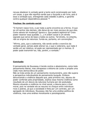 recusa obedecer à vontade geral a tanto será constrangido por todo
um corpo, o que não significa senão que o forçarão a ser livre, pois é
essa a condição que, entregando cada cidadão à pátria, o garante
contra qualquer dependência pessoal.”³
Trechos: Do contrato social
“O homem nasce livre, e por toda a parte encontra-se a ferros. O que
se crê senhor dos demais, não deixa de ser mais escravo do que eles.
Como adveio tal mudança? Ignoro-o. Que poderá legitimá-la? Creio
poder resolver essa questão. (...) A ordem social é um direito
sagrado que serve de base a todos os outros. Tal direito, no entanto,
não se origina da natureza: funda-se, portanto, em convenções.”
“Afirmo, pois, que a soberania, não sendo senão o exercício da
vontade geral, jamais pode alienar-se, e que o soberano, que nada é
senão um ser coletivo, só pode ser representado por si memso. O
poder pode transmitir-se; não, porém, a vontade.”
Conclusão
O pensamento de Rousseau é tecido contra o absolutismo, como todo
pensamento liberal, mas ultrapassa o elitismo de Locke e propõe uma
visão mais democrática de poder.
Não se trata ainda de um pensamento revolucionário, pois não supera
a perspectiva individualista do pensamento burguês. Embora
denunciando a violência daquele que, pela primeira vez, abusou do
poder conferido pela propriedade, explica essa mesma violência como
resultado de um desvio da natureza humana por ele postulada.
Mesmo situando a violência no nível social, a desvia para o nível
moral, pois na verdade ela se resume no choque entre indivíduos
ricos e pobres, já que a sociedade é feita por um contrato, por um
agregado de indivíduos. Rousseau não faz uma análise política da
violência, mas uma análise moralizante e psicologizante.
 