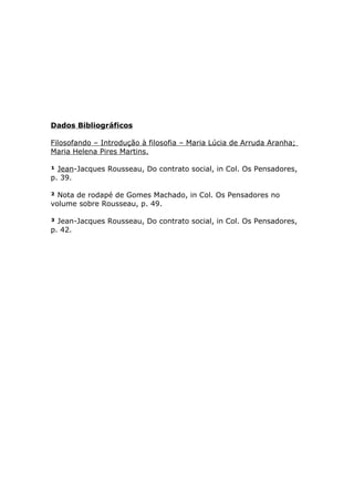 Dados Bibliográficos
Filosofando – Introdução à filosofia – Maria Lúcia de Arruda Aranha;
Maria Helena Pires Martins.
¹ Jean-Jacques Rousseau, Do contrato social, in Col. Os Pensadores,
p. 39.
² Nota de rodapé de Gomes Machado, in Col. Os Pensadores no
volume sobre Rousseau, p. 49.
³ Jean-Jacques Rousseau, Do contrato social, in Col. Os Pensadores,
p. 42.
 