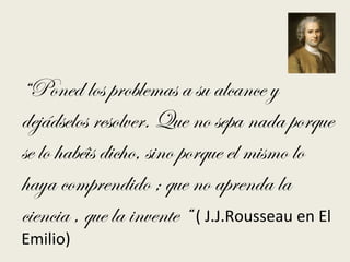 “Poned los problemas a su alcance y
dejádselos resolver. Que no sepa nada porque
se lo habéis dicho, sino porque el mismo lo
haya comprendido ; que no aprenda la
ciencia , que la invente “ ( J.J.Rousseau en El
Emilio)
 