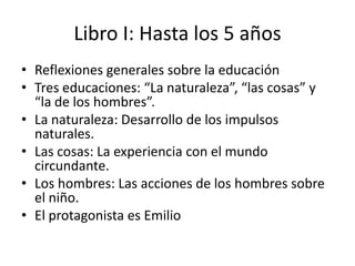 Libro I: Hasta los 5 años
• Reflexiones generales sobre la educación
• Tres educaciones: “La naturaleza”, “las cosas” y
  “la de los hombres”.
• La naturaleza: Desarrollo de los impulsos
  naturales.
• Las cosas: La experiencia con el mundo
  circundante.
• Los hombres: Las acciones de los hombres sobre
  el niño.
• El protagonista es Emilio
 