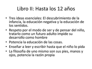 Libro II: Hasta los 12 años
• Tres ideas esenciales: El descubrimiento de la
  infancia, la educación negativa y la educación de
  los sentidos.
• Respeto por el modo de ser y de pensar del niño,
  tratarlo como un futuro adulto impide su
  desarrollo como hombre
• Potencia la educación de las cosas.
• Enseñar a leer y escribir hasta que el niño lo pida
• La filosofia de uno mismo son sus pies, manos y
  ojos, potencia la razón propia
 