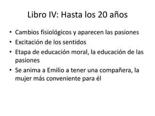 Libro IV: Hasta los 20 años
• Cambios fisiológicos y aparecen las pasiones
• Excitación de los sentidos
• Etapa de educación moral, la educación de las
  pasiones
• Se anima a Emilio a tener una compañera, la
  mujer más conveniente para él
 