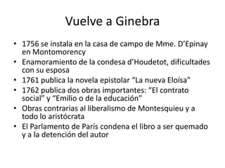 Vuelve a Ginebra
• 1756 se instala en la casa de campo de Mme. D’Epinay
  en Montomorency
• Enamoramiento de la condesa d’Houdetot, dificultades
  con su esposa
• 1761 publica la novela epistolar “La nueva Eloísa”
• 1762 publica dos obras importantes: “El contrato
  social” y “Emilio o de la educación”
• Obras contrarias al liberalismo de Montesquieu y a
  todo lo aristócrata
• El Parlamento de París condena el libro a ser quemado
  y a la detención del autor
 