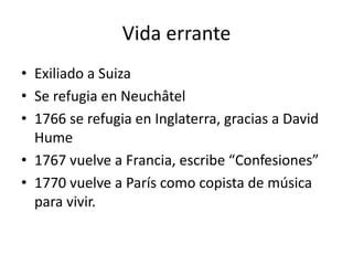 Vida errante
• Exiliado a Suiza
• Se refugia en Neuchâtel
• 1766 se refugia en Inglaterra, gracias a David
  Hume
• 1767 vuelve a Francia, escribe “Confesiones”
• 1770 vuelve a París como copista de música
  para vivir.
 