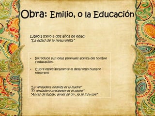 Obra: Emilio, o la Educación

  Libro I (cero a dos años de edad)
  “La edad de la naturaleza”



  •   Introduce sus ideas generales acerca del hombre
      y educación.

  •   Cubre específicamente el desarrollo humano
      temprano



  “La verdadera nodriza es la madre”
  “El verdadero preceptor es el padre”
  “Antes de hablar, antes de oír, ya se instruye”
 