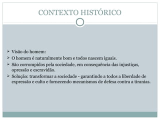 CONTEXTO HISTÓRICO
 Visão do homem:
 O homem é naturalmente bom e todos nascem iguais.
 São corrompidos pela sociedade, em consequência das injustiças,
opressão e escravidão.
 Solução: transformar a sociedade - garantindo a todos a liberdade de
expressão e culto e fornecendo mecanismos de defesa contra a tiranias.
 