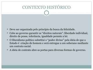 CONTEXTO HISTÓRICO
 Deve ser organizada pelo princípio da busca da felicidade.
 Cabe ao governo garantir os “direitos naturais”: liberdade individual,
direito de posse, tolerância, igualdade perante a lei.
 O liberalismo político substitui o “poder divino” pela ideia de que o
Estado é criação do homem e será entregue a um soberano mediante
um contrato social.
 A ideia de contrato abre as portas para diversas formas de governo.
 