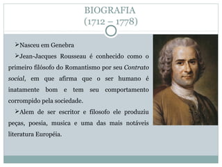 BIOGRAFIA
(1712 – 1778)
Nasceu em Genebra
Jean-Jacques Rousseau é conhecido como o
primeiro filósofo do Romantismo por seu Contrato
social, em que afirma que o ser humano é
inatamente bom e tem seu comportamento
corrompido pela sociedade.
Alem de ser escritor e filosofo ele produziu
peças, poesia, musica e uma das mais notáveis
literatura Européia.
 