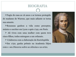 BIOGRAFIA
Fugiu de casa ao 16 anos e se tornou protegido
de madame de Warens, que mais adiante se torna
sua amante.
Rousseau ganhou a vida como preceptor,
músico e escritor em Lyon e após 1742, em Paris.
 Ali viveu com uma mulher com quem teve
cinco filhos, todos entregues a um orfanato.
 Colaborou com a elaboração da Enciclopédia
Em 1750, ganha prêmio na Academia Dijon
com o seu Discurso sobre as ciências e as artes.
 