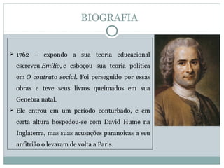  1762 – expondo a sua teoria educacional
escreveu Emilio, e esboçou sua teoria política
em O contrato social. Foi perseguido por essas
obras e teve seus livros queimados em sua
Genebra natal.
 Ele entrou em um período conturbado, e em
certa altura hospedou-se com David Hume na
Inglaterra, mas suas acusações paranoicas a seu
anfitrião o levaram de volta a Paris.
BIOGRAFIA
 
