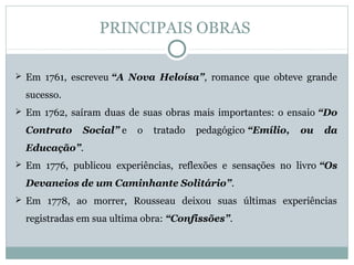 PRINCIPAIS OBRAS
 Em 1761, escreveu “A Nova Heloísa”, romance que obteve grande
sucesso.
 Em 1762, saíram duas de suas obras mais importantes: o ensaio “Do
Contrato Social” e o tratado pedagógico “Emílio, ou da
Educação”.
 Em 1776, publicou experiências, reflexões e sensações no livro “Os
Devaneios de um Caminhante Solitário”.
 Em 1778, ao morrer, Rousseau deixou suas últimas experiências
registradas em sua ultima obra: “Confissões”.
 