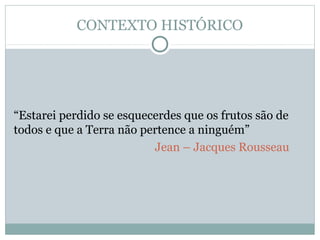 CONTEXTO HISTÓRICO
“Estarei perdido se esquecerdes que os frutos são de
todos e que a Terra não pertence a ninguém”
Jean – Jacques Rousseau
 
