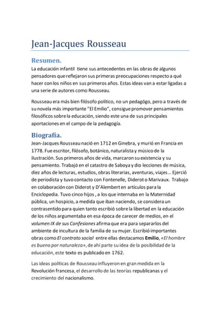 Jean-Jacques Rousseau 
Resumen. 
La educación infantil tiene sus antecedentes en las obras de algunos 
pensadores que reflejaron sus primeras preocupaciones respecto a qué 
hacer con los niños en sus primeros años. Estas ideas van a estar ligadas a 
una serie de autores como Rousseau. 
Rousseau era más bien filósofo político, no un pedagógo, pero a través de 
su novela más importante "El Emilio", consigue promover pensamientos 
filosóficos sobre la educación, siendo este una de sus principales 
aportaciones en el campo de la pedagogía. 
Biografía. 
Jean-Jacques Rousseau nació en 1712 en Ginebra, y murió en Francia en 
1778. Fue escritor, filósofo, botánico, naturalista y músico de la 
ilustración. Sus primeros años de vida, marcaron su existencia y su 
pensamiento. Trabajó en el catastro de Saboya y dio lecciones de música, 
diez años de lecturas, estudios, obras literarias, aventuras, viajes… Ejerció 
de periodista y tuvo contacto con Fontenelle, Diderot o Marivaux. Trabajo 
en colaboración con Diderot y D’Alembert en artículos para la 
Enciclopedia. Tuvo cinco hijos , a los que internaba en la Maternidad 
pública, un hospicio, a medida que iban naciendo, se considera un 
contrasentido para quien tanto escribió sobre la libertad en la educación 
de los niños argumentaba en esa época de carecer de medios, en el 
volumen IX de sus Confesiones afirma que era para separarlos del 
ambiente de incultura de la familia de su mujer. Escribió importantes 
obras como El contrato social entre ellas destacamos Emilio, «El hombre 
es bueno por naturaleza», de ahí parte su idea de la posibilidad de la 
educación, este texto es publicado en 1762. 
Las ideas políticas de Rousseau influyeron en gran medida en la 
Revolución francesa, el desarrollo de las teorías republicanas y el 
crecimiento del nacionalismo. 
 