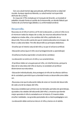 Con una salud mental algo perjudicada ,definitivamente se alejó del 
mundo. Aunque siguió escribiendo, su salud mental no le permitió 
disfrutar de su fama. 
En mayo de 1778, invitado por el marqués de Girardin, se trasladó al 
pabellón situado frente al castillo de Ermenonville, en donde falleció por 
motivo de una hemorragia debido a su enfermedad cerebral. 
Desarrollo. 
Rousseau ve al niño el centro y el fin de la educación, y como el niño no es 
el mismo en todas las etapas de su vida, los recursos educativos han de 
adaptarse a todas ellas, a los cambios del niño y aptitudes de su 
desarrollo. Pero se dió cuenta de que el sistema educativo era incapaz de 
llevar a cabo esta labor. Por ello desarrolló sus principios didácticos: 
-Enseñar por el interés natural del niño y no por el esfuerzo artificial. 
-Educación activa (que el niño sea el protagonista de su aprendizaje) 
-Enseñanza intuitiva (aprender a través de los sentidos) 
-La educación se centra en el niño y sus características. 
-El profesor debe ser una guía para el niño, sin interferencias, porque la 
idea de la naturaleza del niño es buena, la sociedad y el profesor 
distorsionan esa naturaleza. 
-Educación individualizada, ésta protegerá al niño de los efectos dañinos 
de la sociedad y permitirá que su bondad innata se desarrolle como debe 
ser. 
-Rousseau cree que la educación debe de estar en función del desarrollo 
de cada una de las etapas del niño. 
Rousseau establece por primera vez los llamados períodos de aprendizaje, 
ajustados a las edades del educando (del niño) y muestra que donde 
mejor aprende el niño la sociedad es en la historia. El maestro debe 
enseñar realidades. Los grandes postulados de su teoría pedagógica son: 
-La educación debe centrarse más en el niño y menos en el adulto. 
 