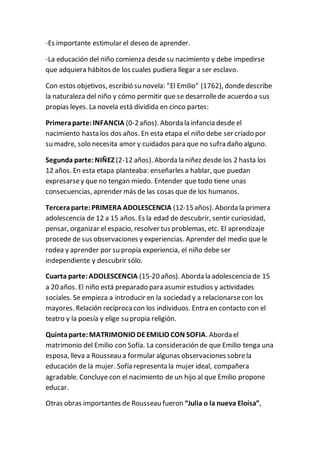 -Es importante estimular el deseo de aprender. 
-La educación del niño comienza desde su nacimiento y debe impedirse 
que adquiera hábitos de los cuales pudiera llegar a ser esclavo. 
Con estos objetivos, escribió su novela: "El Emilio" (1762), donde describe 
la naturaleza del niño y cómo permitir que se desarrolle de acuerdo a sus 
propias leyes. La novela está dividida en cinco partes: 
Primera parte: INFANCIA (0-2 años). Aborda la infancia desde el 
nacimiento hasta los dos años. En esta etapa el niño debe ser criado por 
su madre, solo necesita amor y cuidados para que no sufra daño alguno. 
Segunda parte: NIÑEZ (2-12 años). Aborda la niñez desde los 2 hasta los 
12 años. En esta etapa planteaba: enseñarles a hablar, que puedan 
expresarse y que no tengan miedo. Entender que todo tiene unas 
consecuencias, aprender más de las cosas que de los humanos. 
Tercera parte: PRIMERA ADOLESCENCIA (12-15 años). Aborda la primera 
adolescencia de 12 a 15 años. Es la edad de descubrir, sentir curiosidad, 
pensar, organizar el espacio, resolver tus problemas, etc. El aprendizaje 
procede de sus observaciones y experiencias. Aprender del medio que le 
rodea y aprender por su propia experiencia, el niño debe ser 
independiente y descubrir sólo. 
Cuarta parte: ADOLESCENCIA (15-20 años). Aborda la adolescencia de 15 
a 20 años. El niño está preparado para asumir estudios y actividades 
sociales. Se empieza a introducir en la sociedad y a relacionarse con los 
mayores. Relación recíproca con los individuos. Entra en contacto con el 
teatro y la poesía y elige su propia religión. 
Quinta parte: MATRIMONIO DE EMILIO CON SOFIA. Aborda el 
matrimonio del Emilio con Sofía. La consideración de que Emilio tenga una 
esposa, lleva a Rousseau a formular algunas observaciones sobre la 
educación de la mujer. Sofía representa la mujer ideal, compañera 
agradable. Concluye con el nacimiento de un hijo al que Emilio propone 
educar. 
Otras obras importantes de Rousseau fueron “Julia o la nueva Eloísa”, 
 