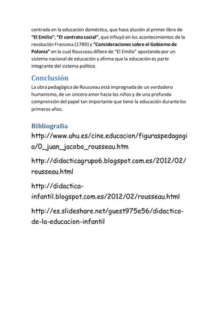 centrada en la educación doméstica, que hace alusión al primer libro de 
“El Emilio”; “El contrato social”, que influyó en los acontecimientos de la 
revolución Francesa (1789) y “Consideraciones sobre el Gobierno de 
Polonia” en la cual Rousseau difiere de “El Emilio” apostando por un 
sistema nacional de educación y afirma que la educación es parte 
integrante del sistema político. 
Conclusión 
La obra pedagógica de Rousseau está impregnada de un verdadero 
humanismo, de un sincero amor hacia los niños y de una profunda 
comprensión del papel tan importante que tiene la educación durante los 
primeros años. 
Bibliografía 
http://www.uhu.es/cine.educacion/figuraspedagogi 
a/0_juan_jacobo_rousseau.htm 
http://didacticagrupo6.blogspot.com.es/2012/02/ 
rousseau.html 
http://didactica-infantil. 
blogspot.com.es/2012/02/rousseau.html 
http://es.slideshare.net/guest975e56/didactica-de- 
la-educacion-infantil 
