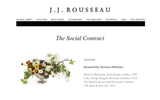 J . J . R O U S S E A U 
NATURAL LIBERTY CIVIL STATE BODY POLITIC GOVERNMENT THE LEGISLATOR THE PEOPLE LAWS CIVIL RELIGION 
The Social Contract 
STAATLEHRE 
Presented by Christina Wibisono 
Based on Rousseau, Jean-Jacques, author, 1762. 
Cole, George Douglas Howard, translator, 1923. 
The Social Contract and Discourses. London: 
J.M. Dent & Sons Ltd., 1923. 
 