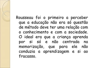 Rousseau foi o primeiro a perceber
que a educação não era só questão
de método deve ter uma relação com
o conhecimento e com a sociedade.
O ideal era que a criança aprenda
por si só e não centrada na
memorização, que para ele não
conduzia a aprendizagem e si ao
fracasso.
 