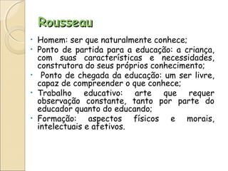RousseauRousseau
• Homem: ser que naturalmente conhece;
• Ponto de partida para a educação: a criança,
com suas características e necessidades,
construtora do seus próprios conhecimento;
• Ponto de chegada da educação: um ser livre,
capaz de compreender o que conhece;
• Trabalho educativo: arte que requer
observação constante, tanto por parte do
educador quanto do educando;
• Formação: aspectos físicos e morais,
intelectuais e afetivos.
 