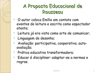 A Proposta Educacional deA Proposta Educacional de
RousseauRousseau
 O autor coloca Emílio em contato com
eventos de leitura e escrita como espectador
atento;
 Leitura já era vista como arte de comunicar;
 Linguagem do desenho;
 Avaliação: participativa, cooperativa, auto-
avaliação;
 Prática educativa transformadora;
 Educar é disciplinar: adaptar-se a normas e
regras.
25/06/16 4
 
