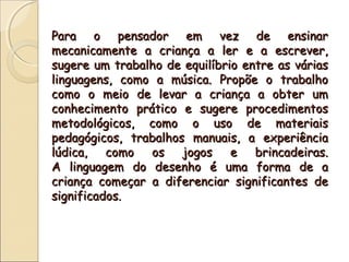 Para o pensador em vez de ensinarPara o pensador em vez de ensinar
mecanicamente a criança a ler e a escrever,mecanicamente a criança a ler e a escrever,
sugere um trabalho de equilíbrio entre as váriassugere um trabalho de equilíbrio entre as várias
linguagens, como a música. Propõe o trabalholinguagens, como a música. Propõe o trabalho
como o meio de levar a criança a obter umcomo o meio de levar a criança a obter um
conhecimento prático e sugere procedimentosconhecimento prático e sugere procedimentos
metodológicos, como o uso de materiaismetodológicos, como o uso de materiais
pedagógicos, trabalhos manuais, a experiênciapedagógicos, trabalhos manuais, a experiência
lúdica, como os jogos e brincadeiras.lúdica, como os jogos e brincadeiras.
A linguagem do desenho é uma forma de aA linguagem do desenho é uma forma de a
criança começar a diferenciar significantes decriança começar a diferenciar significantes de
significados.significados.
 