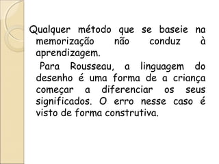 Qualquer método que se baseie na
memorização não conduz à
aprendizagem.
Para Rousseau, a linguagem do
desenho é uma forma de a criança
começar a diferenciar os seus
significados. O erro nesse caso é
visto de forma construtiva.
 