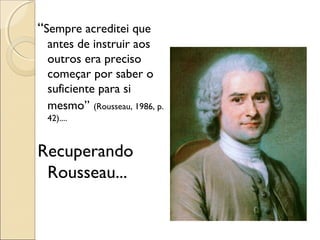 “Sempre acreditei que
antes de instruir aos
outros era preciso
começar por saber o
suficiente para si
mesmo” (Rousseau, 1986, p.
42)....
Recuperando
Rousseau...
 
