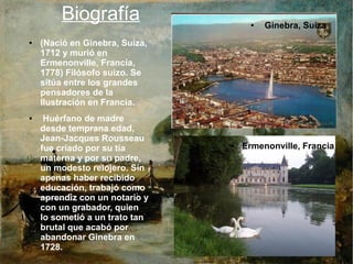 Biografía
● (Nació en Ginebra, Suiza,
1712 y murió en
Ermenonville, Francia,
1778) Filósofo suizo. Se
sitúa entre los grandes
pensadores de la
Ilustración en Francia.
● Huérfano de madre
desde temprana edad,
Jean-Jacques Rousseau
fue criado por su tía
materna y por su padre,
un modesto relojero. Sin
apenas haber recibido
educación, trabajó como
aprendiz con un notario y
con un grabador, quien
lo sometió a un trato tan
brutal que acabó por
abandonar Ginebra en
1728.
● Ginebra, Suiza
● Ermenonville, Francia
 
