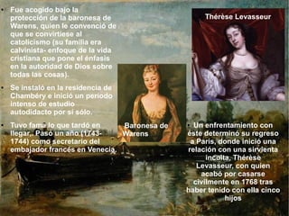 ● Un enfrentamiento con
éste determinó su regreso
a París, donde inició una
relación con una sirvienta
inculta, Thérèse
Levasseur, con quien
acabó por casarse
civilmente en 1768 tras
haber tenido con ella cinco
hijos
● Fue acogido bajo la
protección de la baronesa de
Warens, quien le convenció de
que se convirtiese al
catolicismo (su familia era
calvinista- enfoque de la vida
cristiana que pone el énfasis
en la autoridad de Dios sobre
todas las cosas).
● Se instaló en la residencia de
Chambéry e inició un período
intenso de estudio
autodidacto por sí sólo.
● Tuvo fama lo que tardó en
llegar,. Pasó un año (1743-
1744) como secretario del
embajador francés en Venecia.
Baronesa de
Warens
● Thérèse Levasseur
 