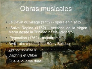 Obras musicales
● Le Devin du village (1752) - ópera en 1 acto
● Salve Regina (1752) - Antífona de la virgen
María desde la Trinidad hasta Adviento
● Pygmalion (1762) - melodrama
● Avril - aire a poesía de Rémy Belleau
● Les consolations
● Daphnis et Chloé
● Que le jour me dure!
 
