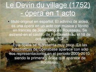 Le Devin du village (1752)
- ópera en 1 acto
● título original en español, El adivino de aldea,
es una ópera en un acto con música y libreto
en francés de Jean-Jacques Rousseau. Se
estrenó en el castillo de Fontainebleau el 18 de
octubre de 1752.
● Esta ópera se representa muy poco. En las
estadísticas de Operabase aparece con sólo
dos representaciones en el período 2005-2010,
siendo la primera y única que aparece de
Rousseau.
 