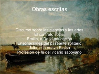 Obras escritas
Discurso sobre las ciencias y las artes
El contrato social
Emilio, o De la educación
Ensoñaciones del paseante solitario
Julia, o la nueva Eloísa
Profesión de fe del vicario saboyano
 