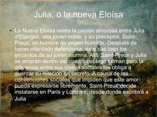 Julia, o la nueva Eloísa
● La Nueva Eloísa relata la pasión amorosa entre Julia
d'Etanges, una joven noble, y su preceptor, Saint-
Preux, un hombre de origen humilde. Después de
haber intentado defenderse, éste cae bajo los
encantos de su joven alumna. Así, Saint-Preux y Julia
se amarán dentro del cuadro del lago Léman pero la
diferencia entre sus clases sociales los obliga a
guardar su relación en secreto. A causa de las
convenciones sociales que impiden que este amor
pueda expresarse libremente, Saint-Preux decide
instalarse en París y Londres, desde donde escribirá a
Julia.
 