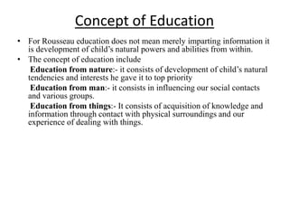 Concept of Education
• For Rousseau education does not mean merely imparting information it
is development of child’s natural powers and abilities from within.
• The concept of education include
Education from nature:- it consists of development of child’s natural
tendencies and interests he gave it to top priority
Education from man:- it consists in influencing our social contacts
and various groups.
Education from things:- It consists of acquisition of knowledge and
information through contact with physical surroundings and our
experience of dealing with things.
 