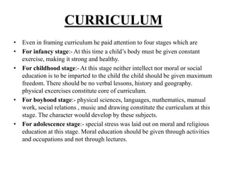 CURRICULUM
• Even in framing curriculum he paid attention to four stages which are
• For infancy stage:- At this time a child’s body must be given constant
exercise, making it strong and healthy.
• For childhood stage:- At this stage neither intellect nor moral or social
education is to be imparted to the child the child should be given maximum
freedom. There should be no verbal lessons, history and geography.
physical excercises constitute core of curriculum.
• For boyhood stage:- physical sciences, languages, mathematics, manual
work, social relations , music and drawing constitute the curriculum at this
stage. The character would develop by these subjects.
• For adolescence stage:- special stress was laid out on moral and religious
education at this stage. Moral education should be given through activities
and occupations and not through lectures.
 