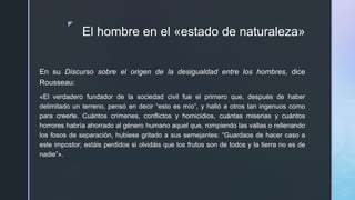 z
El hombre en el «estado de naturaleza»
En su Discurso sobre el origen de la desigualdad entre los hombres, dice
Rousseau:
«El verdadero fundador de la sociedad civil fue el primero que, después de haber
delimitado un terreno, pensó en decir “esto es mío”, y halló a otros tan ingenuos como
para creerle. Cuántos crímenes, conflictos y homicidios, cuántas miserias y cuántos
horrores habría ahorrado al género humano aquel que, rompiendo las vallas o rellenando
los fosos de separación, hubiese gritado a sus semejantes: “Guardaos de hacer caso a
este impostor; estáis perdidos si olvidáis que los frutos son de todos y la tierra no es de
nadie”».
 