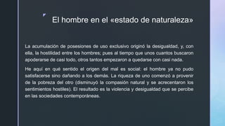 z
El hombre en el «estado de naturaleza»
La acumulación de posesiones de uso exclusivo originó la desigualdad, y, con
ella, la hostilidad entre los hombres; pues al tiempo que unos cuantos buscaron
apoderarse de casi todo, otros tantos empezaron a quedarse con casi nada.
He aquí en qué sentido el origen del mal es social: el hombre ya no pudo
satisfacerse sino dañando a los demás. La riqueza de uno comenzó a provenir
de la pobreza del otro (disminuyó la compasión natural y se acrecentaron los
sentimientos hostiles). El resultado es la violencia y desigualdad que se percibe
en las sociedades contemporáneas.
 
