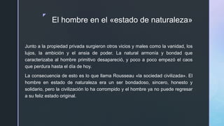 z
El hombre en el «estado de naturaleza»
Junto a la propiedad privada surgieron otros vicios y males como la vanidad, los
lujos, la ambición y el ansia de poder. La natural armonía y bondad que
caracterizaba al hombre primitivo desapareció, y poco a poco empezó el caos
que perdura hasta el día de hoy.
La consecuencia de esto es lo que llama Rousseau «la sociedad civilizada». El
hombre en estado de naturaleza era un ser bondadoso, sincero, honesto y
solidario, pero la civilización lo ha corrompido y el hombre ya no puede regresar
a su feliz estado original.
 