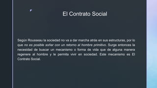 z
El Contrato Social
Según Rousseau la sociedad no va a dar marcha atrás en sus estructuras, por lo
que no es posible soñar con un retorno al hombre primitivo. Surge entonces la
necesidad de buscar un mecanismo o forma de vida que de alguna manera
regenere al hombre y le permita vivir en sociedad. Este mecanismo es El
Contrato Social.
 