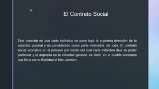 z
El Contrato Social
Éste consiste en que cada individuo se pone bajo la suprema dirección de la
voluntad general y es considerado como parte indivisible del todo. El contrato
social «consiste en el proceso por medio del cual cada individuo deja su poder
particular y lo deposita en la voluntad general, es decir, en el pueblo soberano
que tiene como finalidad el bien común».
 