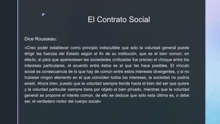 z
El Contrato Social
Dice Rousseau:
«Creo poder establecer como principio indiscutible que sólo la voluntad general puede
dirigir las fuerzas del Estado según el fin de su institución, que es el bien común; en
efecto, si para que apareciesen las sociedades civilizadas fue preciso el choque entre los
intereses particulares, el acuerdo entre éstos es el que las hace posibles. El vínculo
social es consecuencia de lo que hay de común entre estos intereses divergentes, y si no
hubiese ningún elemento en el que coinciden todos los intereses, la sociedad no podría
existir. Ahora bien, puesto que la voluntad siempre tiende hacia el bien del ser que quiere
y la voluntad particular siempre tiene por objeto el bien privado, mientras que la voluntad
general se propone el interés común, de ello se deduce que sólo esta última es, o debe
ser, el verdadero motor del cuerpo social»
 