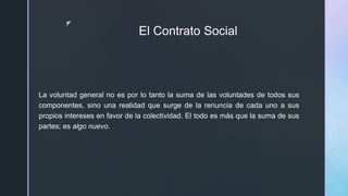 z
El Contrato Social
La voluntad general no es por lo tanto la suma de las voluntades de todos sus
componentes, sino una realidad que surge de la renuncia de cada uno a sus
propios intereses en favor de la colectividad. El todo es más que la suma de sus
partes; es algo nuevo.
 